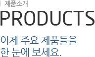 제품소개 PRODUCTS 이제 주요 제품들을 한 눈에 보세요.