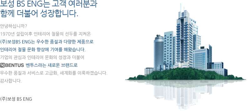 보성 BS ENG는 고객 여러분과  함께 더불어 성장합니다. 안녕하십니까? 1970년 설립이후 인테리어 철물의 선두를 지켜온 (주)보성BS ENG는 우수한 품질과 다양한 제품으로 인테리어 철물 문화 향상에 기여를 해왔습니다. 기업의 관심과 인테리어 문화에 성장과 더불어 벤투스라는 새로운 브랜드로 우수한 품질과 서비스로 고급화, 세계화를 이룩하겠습니다. 감사합니다. (주)보성 BS ENG
